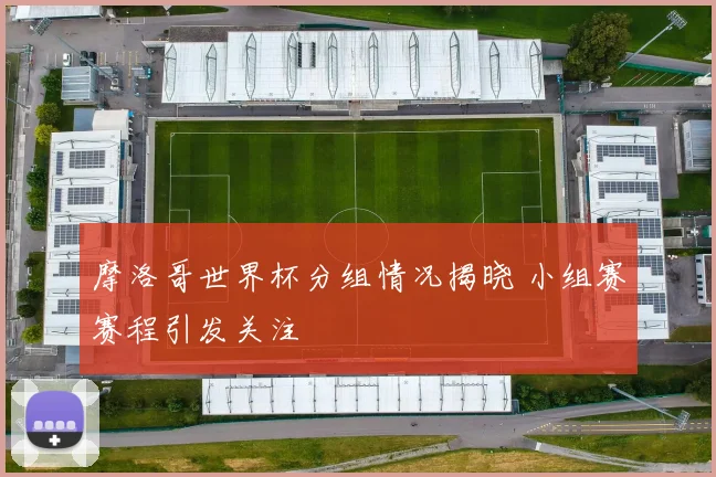 摩洛哥世界杯分组情况揭晓 小组赛赛程引发关注