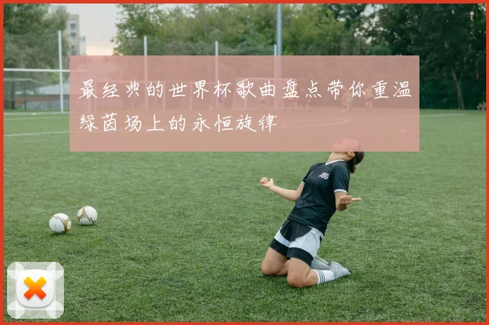 最经典的世界杯歌曲盘点带你重温绿茵场上的永恒旋律