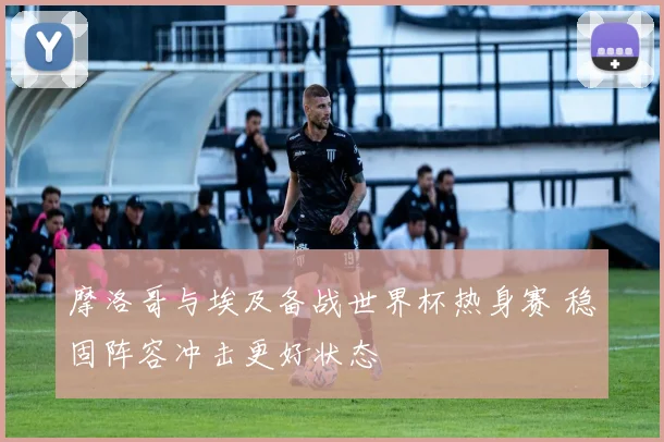 摩洛哥与埃及备战世界杯热身赛 稳固阵容冲击更好状态