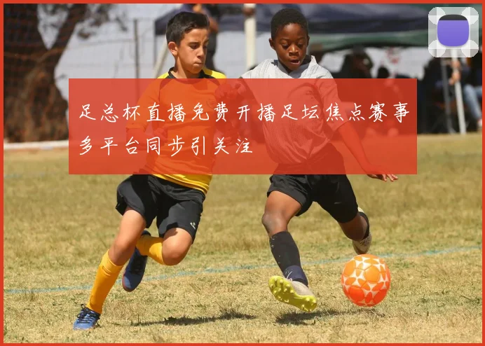 足总杯直播免费开播足坛焦点赛事多平台同步引关注