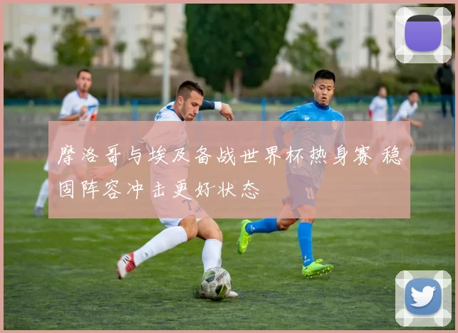 摩洛哥与埃及备战世界杯热身赛 稳固阵容冲击更好状态