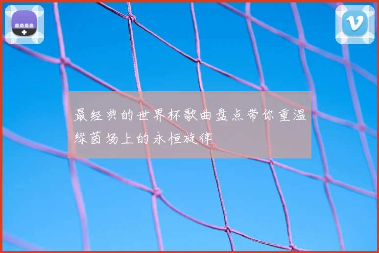最经典的世界杯歌曲盘点带你重温绿茵场上的永恒旋律