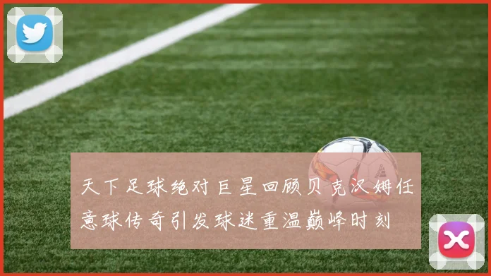 天下足球绝对巨星回顾贝克汉姆任意球传奇引发球迷重温巅峰时刻