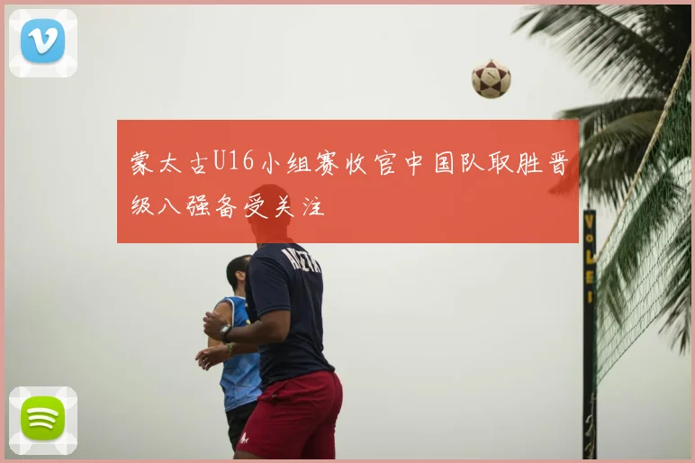 蒙太古U16小组赛收官中国队取胜晋级八强备受关注