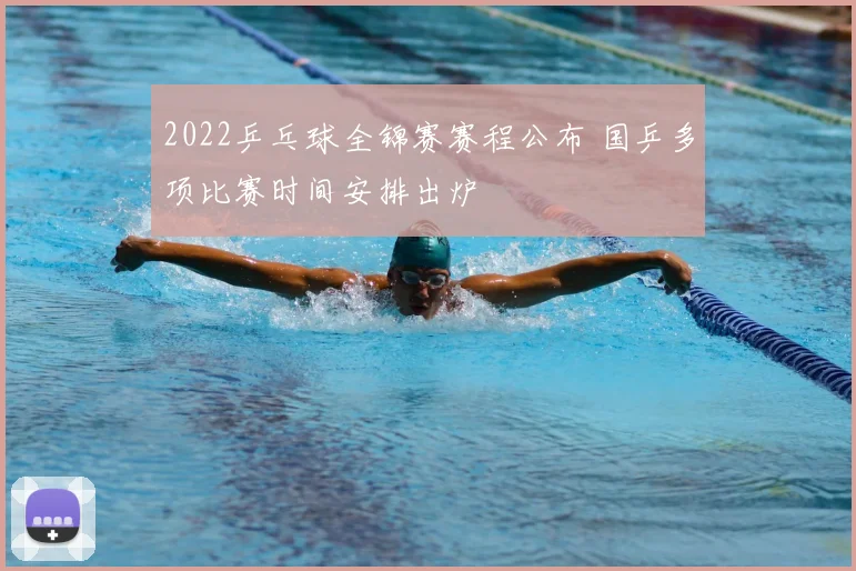 2022乒乓球全锦赛赛程公布 国乒多项比赛时间安排出炉