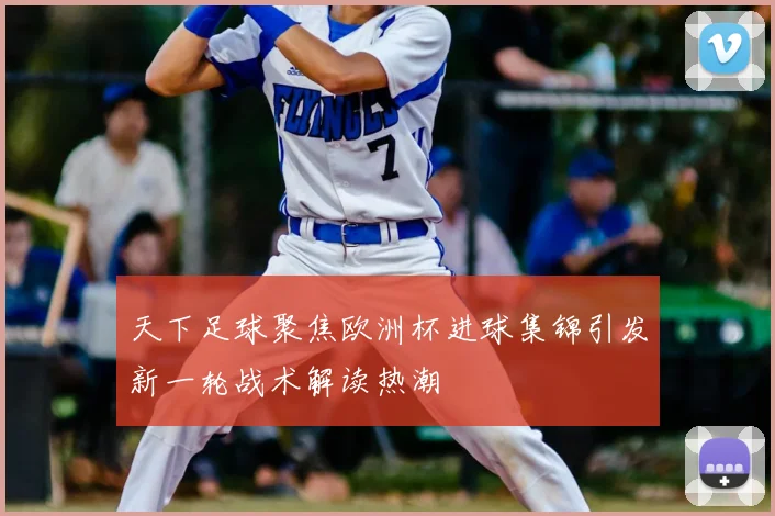 天下足球聚焦欧洲杯进球集锦引发新一轮战术解读热潮