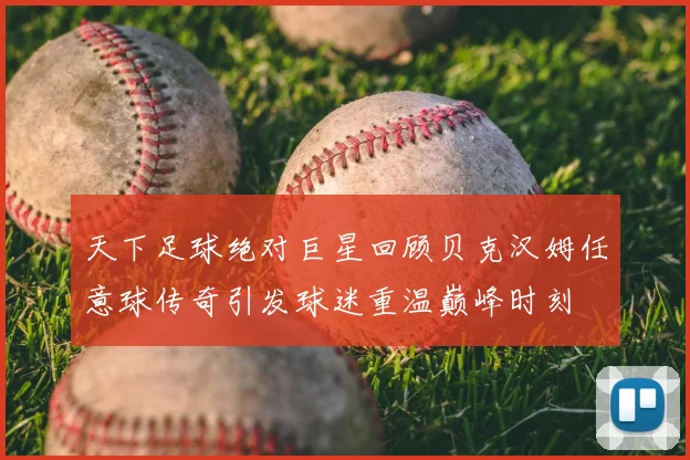 天下足球绝对巨星回顾贝克汉姆任意球传奇引发球迷重温巅峰时刻