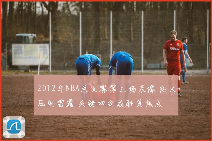 2012年NBA总决赛第三场录像 热火压制雷霆 关键回合成胜负焦点