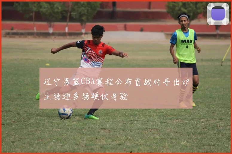 辽宁男篮CBA赛程公布首战对手出炉主场迎多场硬仗考验