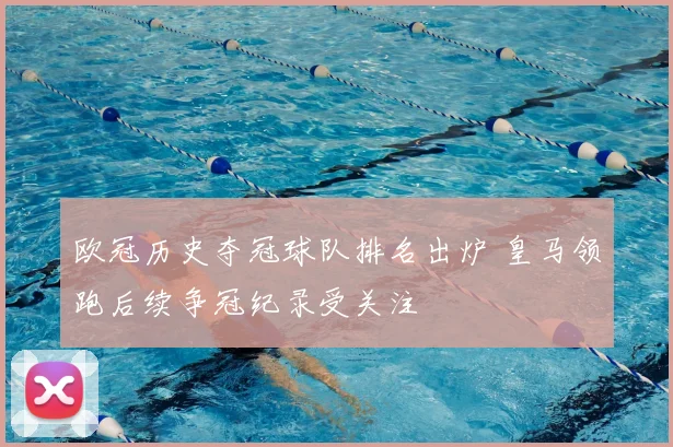 欧冠历史夺冠球队排名出炉 皇马领跑后续争冠纪录受关注