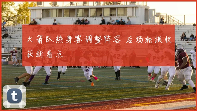 火箭队热身赛调整阵容 后场轮换收获新看点