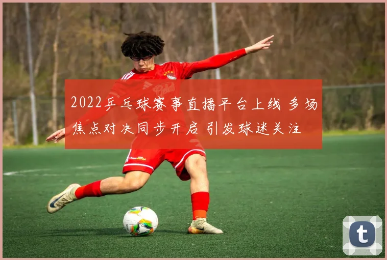 2022乒乓球赛事直播平台上线 多场焦点对决同步开启 引发球迷关注