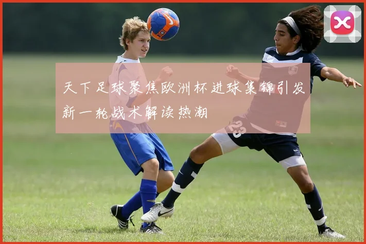 天下足球聚焦欧洲杯进球集锦引发新一轮战术解读热潮