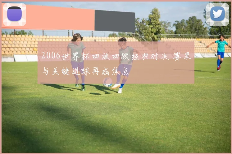 2006世界杯回放回顾经典对决 赛果与关键进球再成焦点