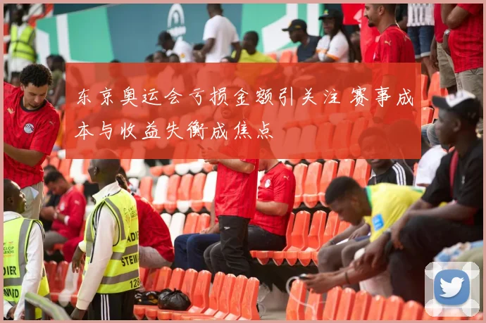 东京奥运会亏损金额引关注 赛事成本与收益失衡成焦点
