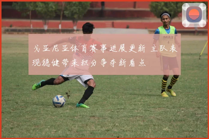 戈亚尼亚体育赛事进展更新 主队表现稳健带来积分争夺新看点