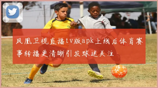 凤凰卫视直播tv版apk上线后体育赛事转播更清晰引发球迷关注