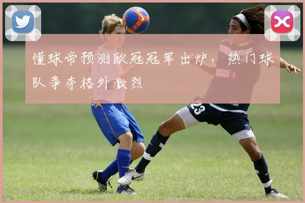 懂球帝预测欧冠冠军出炉,热门球队争夺格外激烈