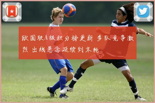 欧国联A级积分榜更新 多队竞争激烈 出线悬念延续到末轮