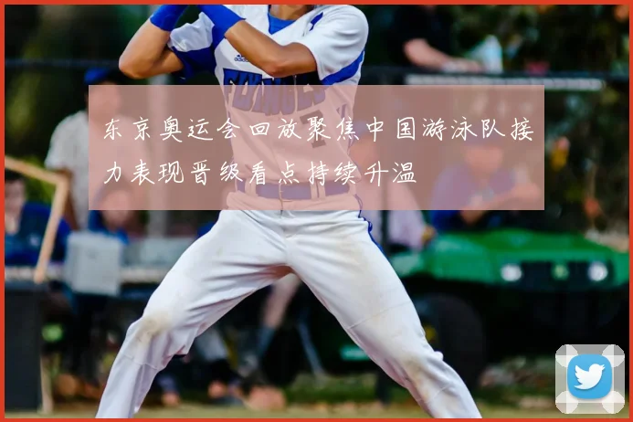 东京奥运会回放聚焦中国游泳队接力表现晋级看点持续升温