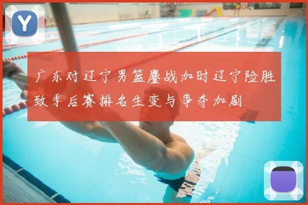 广东对辽宁男篮鏖战加时辽宁险胜致季后赛排名生变与争夺加剧