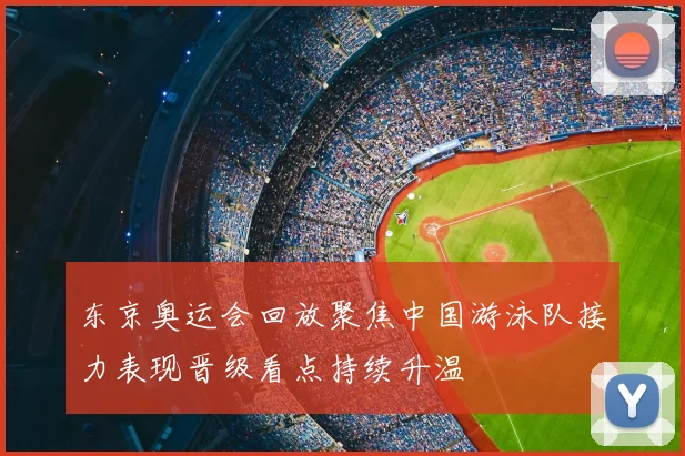 东京奥运会回放聚焦中国游泳队接力表现晋级看点持续升温