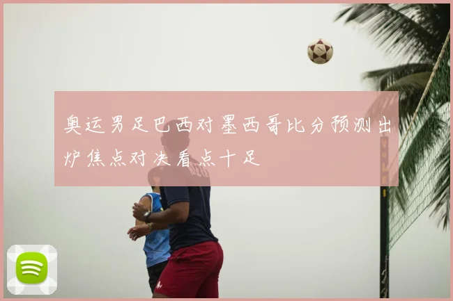 奥运男足巴西对墨西哥比分预测出炉焦点对决看点十足