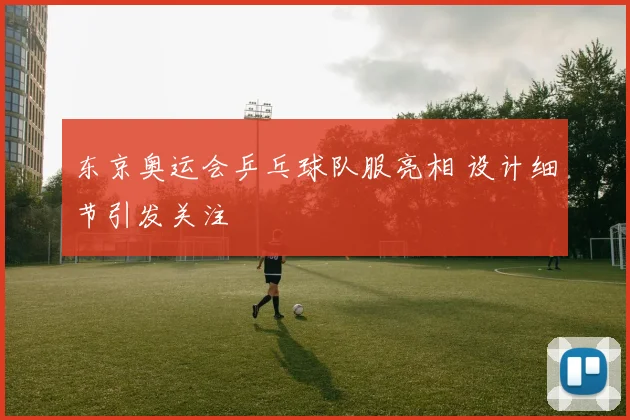 东京奥运会乒乓球队服亮相 设计细节引发关注