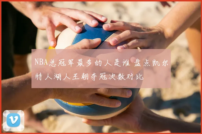 NBA总冠军最多的人是谁 盘点凯尔特人湖人王朝夺冠次数对比