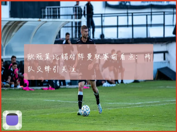 欧冠莱比锡对阵曼联赛前看点:两队交锋引关注