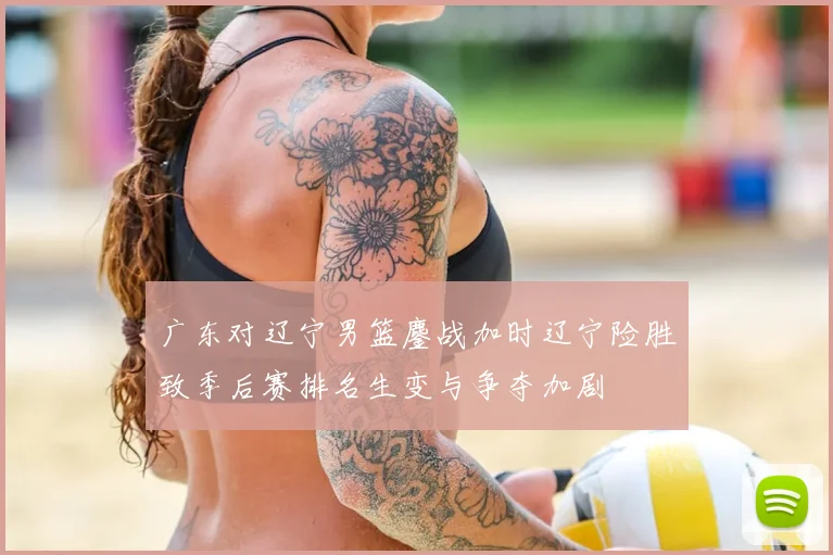 广东对辽宁男篮鏖战加时辽宁险胜致季后赛排名生变与争夺加剧