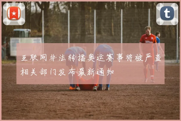 互联网非法转播奥运赛事将被严查相关部门发布最新通知
