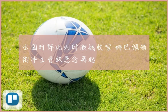 法国对阵比利时激战收官 姆巴佩领衔冲击晋级悬念再起