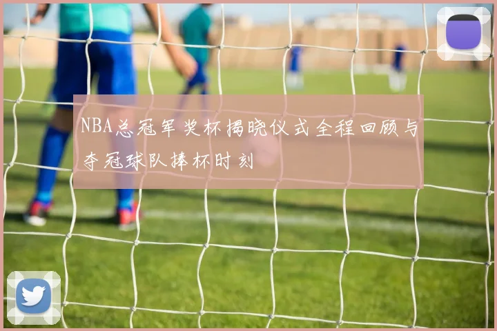 NBA总冠军奖杯揭晓仪式全程回顾与夺冠球队捧杯时刻